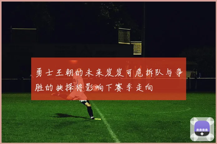 勇士王朝的未来岌岌可危拆队与争胜的抉择将影响下赛季走向