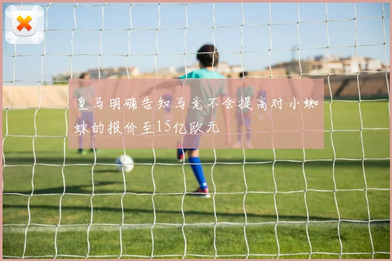 皇马明确告知马竞不会提高对小蜘蛛的报价至15亿欧元