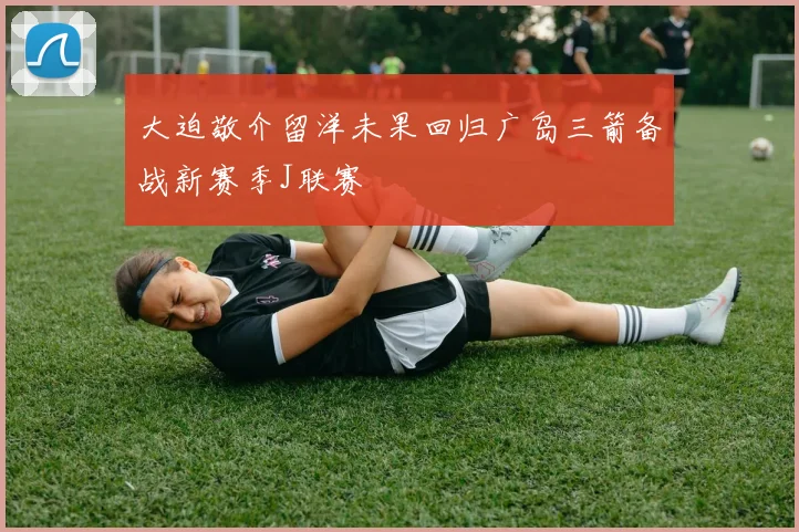 大迫敬介留洋未果回归广岛三箭备战新赛季J联赛