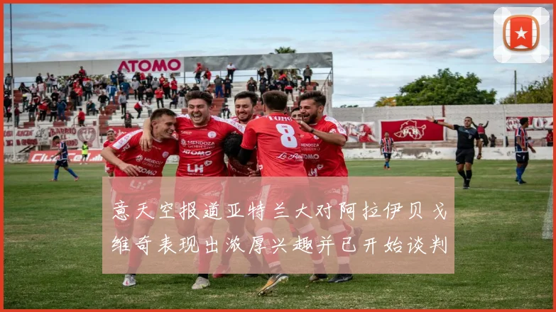 意天空报道亚特兰大对阿拉伊贝戈维奇表现出浓厚兴趣并已开始谈判