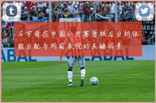 石宇奇在中国公开赛晋级后分析体能分配与网前表现的关键因素