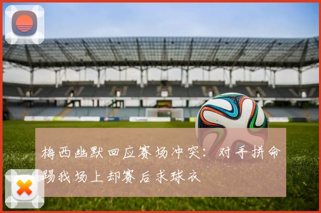 梅西幽默回应赛场冲突：对手拼命踢我场上却赛后求球衣