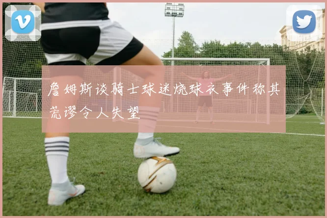 詹姆斯谈骑士球迷烧球衣事件称其荒谬令人失望